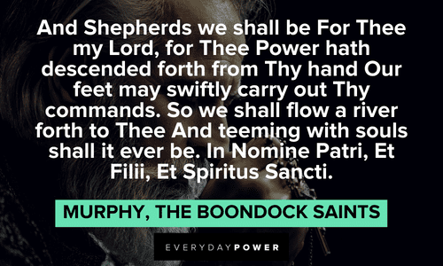 “And Shepherds we shall be For Thee my Lord, for Thee Power hath descended forth from Thy hand Our feet may swiftly carry out Thy commands. So we shall flow a river forth to Thee And teeming with souls shall it ever be. In Nomine Patri, Et Filii, Et Spiritus Sancti.” — Murphy, The Boondock Saints The Boondock Saints quotes by murphy