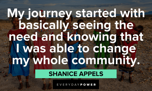 “My journey started with basically seeing the need and knowing that I was able to change my whole community.” - Shanice Appels insightful Indigenous People’s Quotes