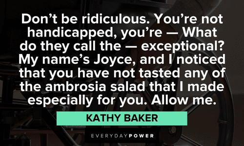 "Don't be ridiculous. You're not handicapped, you're -- What do they call the -- exceptional? My name's Joyce, and I noticed that you have not tasted any of the ambrosia salad that I made especially for you. Allow me." – Kathy Baker inspiring Edward Scissorhands Quotes