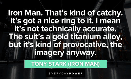 “Iron Man. That’s kind of catchy. It’s got a nice ring to it. I mean it’s not technically accurate. The suit’s a gold titanium alloy, but it’s kind of provocative, the imagery anyway.” – Tony Stark (Iron Man) Iron Man quotes about his name
