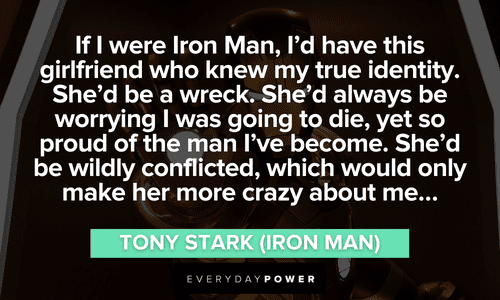 “If I were Iron Man, I'd have this girlfriend who knew my true identity. She'd be a wreck. She'd always be worrying I was going to die, yet so proud of the man I've become. She'd be wildly conflicted, which would only make her more crazy about me…” – Tony Stark (Iron Man) long Iron Man quotes