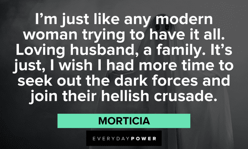 "I'm just like any modern woman trying to have it all. Loving husband, a family. It's just, I wish I had more time to seek out the dark forces and join their hellish crusade. " — Morticia Addams Family quotes about modern women