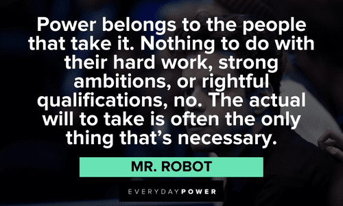 “Power belongs to the people that take it. Nothing to do with their hard work, strong ambitions, or rightful qualifications, no. The actual will to take is often the only thing that’s necessary.” ― Mr. Robot Mr. Robot quotes about power