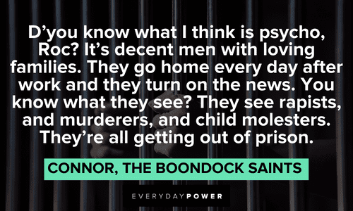 “D'you know what I think is psycho, Roc? It's decent men with loving families. They go home every day after work and they turn on the news. You know what they see? They see rapists, and murderers, and child molesters. They're all getting out of prison.” — Connor, The Boondock Saints funny The Boondock Saints quotes by connor