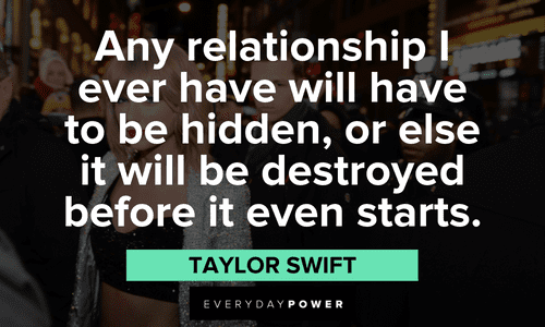 "Any relationship I ever have will have to be hidden, or else it will be destroyed before it even starts." - Taylor Swift Taylor Swift Quotes about relationships