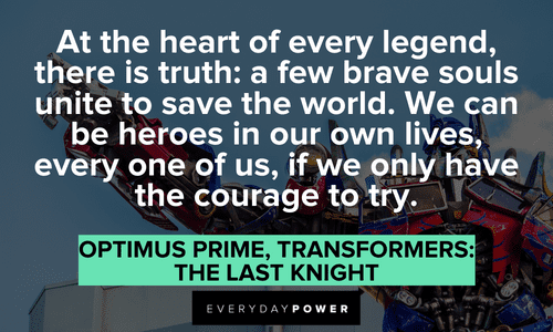 “At the heart of every legend, there is truth: a few brave souls unite to save the world. We can be heroes in our own lives, every one of us, if we only have the courage to try.” — Optimus Prime, Transformers: The Last Knight Optimus Prime quotes about courage
