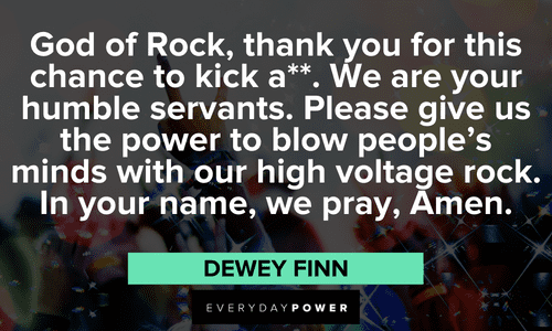 “God of Rock, thank you for this chance to kick a**. We are your humble servants. Please give us the power to blow people's minds with our high voltage rock. In your name, we pray, Amen.” — Dewey Finn long School of Rock quotes