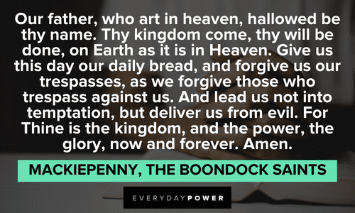 “Our father, who art in heaven, hallowed be thy name. Thy kingdom come, thy will be done, on Earth as it is in Heaven. Give us this day our daily bread, and forgive us our trespasses, as we forgive those who trespass against us. And lead us not into temptation, but deliver us from evil. For Thine is the kingdom, and the power, the glory, now and forever. Amen.” — Mackiepenny, The Boondock Saints The Boondock Saints quotes from Mackiepenny