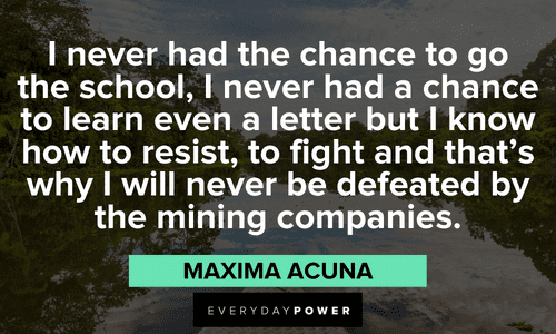“I never had the chance to go the school, I never had a chance to learn even a letter but I know how to resist, to fight and that’s why I will never be defeated by the mining companies.” - Maxima Acuna powerful Indigenous People’s Quotes and sayings