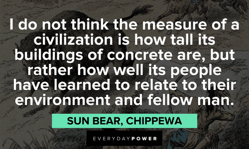“I do not think the measure of a civilization is how tall its buildings of concrete are, but rather how well its people have learned to relate to their environment and fellow man." - Sun Bear, Chippewa Indigenous People’s Quotes about civilization