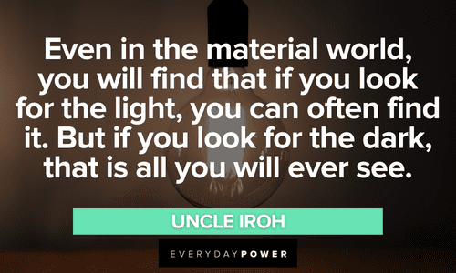 “Even in the material world, you will find that if you look for the light, you can often find it. But if you look for the dark, that is all you will ever see.” - Uncle Iroh Uncle Iroh quotes about the world