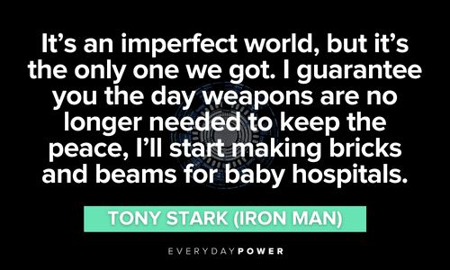 “It's an imperfect world, but it's the only one we got. I guarantee you the day weapons are no longer needed to keep the peace, I'll start making bricks and beams for baby hospitals.” – Tony Stark (Iron Man) Iron Man quotes about the world
