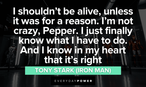 “I shouldn't be alive, unless it was for a reason. I'm not crazy, Pepper. I just finally know what I have to do. And I know in my heart that it's right.” – Tony Stark (Iron Man) Iron Man quotes about having purpose