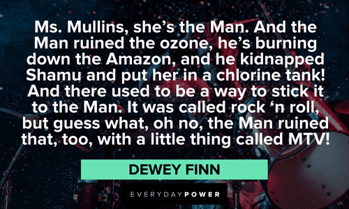 “Ms. Mullins, she's the Man. And the Man ruined the ozone, he's burning down the Amazon, and he kidnapped Shamu and put her in a chlorine tank! And there used to be a way to stick it to the Man. It was called rock 'n roll, but guess what, oh no, the Man ruined that, too, with a little thing called MTV!” — Dewey Finn School of Rock quotes from Dewey Finn about ms mullins