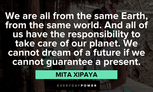 “We are all from the same Earth, from the same world. And all of us have the responsibility to take care of our planet. We cannot dream of a future if we cannot guarantee a present.” -Mita Xipaya Indigenous People’s Quotes about our planet