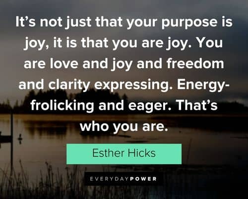 "It's not just that your purpose is joy, it is that you are joy. You are love and joy and freedom and clarity expressing. Energy-frolicking and eager. That's who you are.” - Esther Hicks Esther Hicks Quotes to inspire you